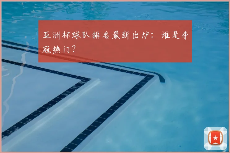 亚洲杯球队排名最新出炉：谁是夺冠热门？