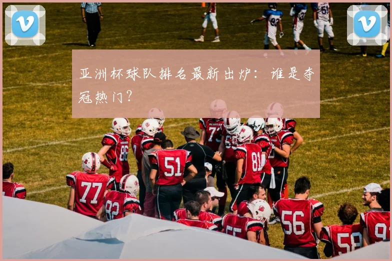 亚洲杯球队排名最新出炉：谁是夺冠热门？